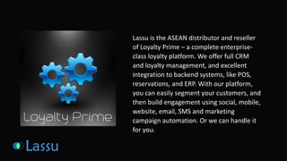 Lassu is the ASEAN distributor and reseller 
of Loyalty Prime – a complete enterprise-class 
loyalty platform. We offer full CRM 
and loyalty management, and excellent 
integration to backend systems, like POS, 
reservations, and ERP. With our platform, 
you can easily segment your customers, and 
then build engagement using social, mobile, 
website, email, SMS and marketing 
campaign automation. Or we can handle it 
for you. 
 