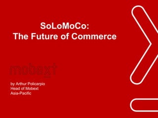 Phuc.Truong@mobext.com 
SoLoMoCo: The Future of Commerce 
by Arthur Policarpio 
Head of Mobext 
Asia-Pacific  
