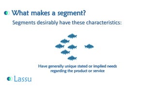What makes a segment? Have generally unique stated or implied needsregarding the product or serviceSegments desirably have these characteristics:  