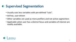 Supervised Segmentation 
•Usually uses less variables with pre-defined “cuts”. 
•Ad-hoc, user-driven 
•Other variables are used as mere profilers and not active segmenters 
•Applicable when user has a distinct focus and variables of interest are readily available. 
30 
 