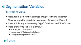Segmentation Variables 
•Measures the amount of business brought in by the customer 
•Also measures the capacity of a customer for cross-sell/upsell 
•There is difficulty in measuring “high”, “medium” and “low” value. 
•There are varying indicators of value 
•ADB (CA/SA) , Investments 
•Loan amount/ Outstanding Balance 
•Total purchase per transactionCustomer Value  