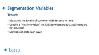 Segmentation Variables 
•Measures the loyalty of customer with respect to time 
•Usually a “net time value”, i.e. lulls between product availment are not counted 
•Skewness in data is an issueTenure  
