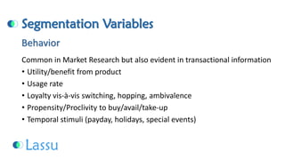 Segmentation Variables 
Common in Market Research but also evident in transactional information 
•Utility/benefit from product 
•Usage rate 
•Loyalty vis-à-vis switching, hopping, ambivalence 
•Propensity/Proclivity to buy/avail/take-up 
•Temporal stimuli (payday, holidays, special events) Behavior  