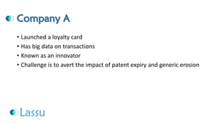 Company A 
•Launched a loyalty card 
•Has big data on transactions 
•Known as an innovator 
•Challenge is to avert the impact of patent expiry and generic erosion  