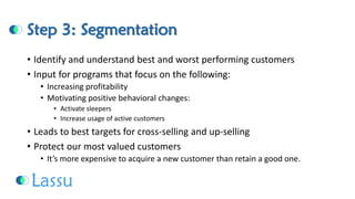 Step 3: Segmentation 
•Identify and understand best and worst performing customers 
•Input for programs that focus on the following: 
•Increasing profitability 
•Motivating positive behavioral changes: 
•Activate sleepers 
•Increase usage of active customers 
•Leads to best targets for cross-selling and up-selling 
•Protect our most valued customers 
•It’s more expensive to acquire a new customer than retain a good one.  