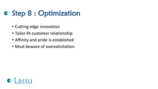 Step 8 : Optimization 
•Cutting edge innovation 
•Tailor-fit customer relationship 
•Affinity and pride is established 
•Must beware of oversolicitation.  