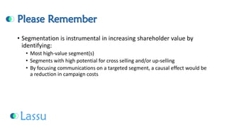 Please Remember 
•Segmentation is instrumental in increasing shareholder value by identifying: 
•Most high-value segment(s) 
•Segments with high potential for cross selling and/or up-selling 
•By focusing communications on a targeted segment, a causal effect would be a reduction in campaign costs  