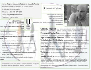 Gestão / Negócio - DSP -DESENVOLVIMENTODE SERVIÇOSPERSONALIZADOS—
MERCA-TUDO - DECATHLON-LOJA-SINTRA/LX-PLATAFORMALOGÍSTICA-GETAFE/MADRID
Eventos / Produções AGENCEG37 - HIPNOSE - BOWLING ESPAÇOABERTO -
PTMULTIMEDIA -VERSATILEVENTS—LOCALCREW,TAPADACREW—ROCKINRIO -SLSOproductions
Agenciamento de Talentos FACESPORT - EGOCONCEPT -ACTIV8
Visibilidade / Publicidade MEDIAPERFORMANCES -UNICERDIRECTAS - GRUPOCL
-EGOR/COLGATE—A&LPUBLICIDADE-CENTRALDECOMUNICAÇÃO - OCTAGONESEDUS - MOTORPRESS -
SAGRES - PSICARE - C.M.LISBOA,C.M.ALMADA - SGPSDOTONE,AMDFcomunicaçãovisual,CLARACUNHA
Logística FAMESPORT -DCISPORT - RAMOS DIVERSÕES - EXCEDER - MARKTREE -
BPGÁS - CULTURALISBORGEAUD-FNAC/DECOMET-PUBLICARDS/NEWAD/DIF - DIGITOT- SONAESIERRA -
ESPAÇOÁGORA - MANPOWER - BIOMISTEUROPA - CONTINENTE-WAY
Turismo TUK DREAMS – SOLPLAY HEALTHCLUB,SA,WONDERVOLTAGETOURS,TUK&GO,TUGA-
TOURS
Ajudas Técnicas FUTURO FELIZ EM FAMILIA - MOBILITEC/PERMOBIL
VÁRIAS ACTIVIDADES—(Hotelaria-HotelSuiçoAtlântico,StoAmaroCafé,OásisCattering,bar
Waterline&Mobydick - Scottish & Newscastle, Lounge Café - Monitor de Fitness, National-
rentacar, Distribuidor de Lavandaria, Nadador-Salvador, Treinador de Futebol -escalões
iniciados,infantiseescolas.)
ResponsáveldeObra, Restauroe RemodelaçãoIntegralde apartamentoT3referente aEdifício
Pombalino
. DisponibilidadeeMobilidadeTotal
. ConhecimentodeIdiomas:
Português-Avançado;Inglês-avançado;Espanhol-avançado;Francês-básico;
Alemão-básico
 Programa Erasmus relativo ao 3º ano do curso superior de Ciências do
Desporto menção Gestão do Desporto, efectuadonaUniversidadede
Northumbriaem Newcastle, Inglaterra
 Residênciade cercade 1anoem Madrid aoserviçodaDecathlon
Internacional
 Conhecimentos Avançados deInformáticanaópticado utilizador (Linux/
Windows/ MAC /CRM /OFFICE, entreoutros)
.CurriculumVitaeDesportivocomníveisdeAltaCompetição(Nataçãoe
Futebol)
"O importante é isso: estar pronto a qualquer momento, sacrificar o
que somos pelo que poderíamos vir a ser" - Eleanor Roosevelt
Capacidade de liderança
Espírito empreendedor
Fácil relacionamento
Elevada adaptação
Persistente para alcançar objectivos estabelecidos
Ambicioso
Nome: Ricardo Alexandre Rebelo de Azevedo Pereira
Ano e local de Nascimento: 1977 em Lisboa
Residência: Lisboa cidade
Telefone: +351 935 279 620
E-mail: rp_geral@yahoo.com
Facebook : merca.tudo
LICENCIATURA em
GESTÃO do DESPORTO
pela
FACULDADE de MOTRICIDADE HUMANA
ISEG
Curriculum Vitae
 