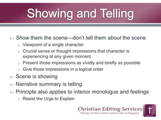  Show them the scene—don’t tell them about the scene 
o Viewpoint of a single character 
o Crucial sense or thought impressions that character is 
experiencing at any given moment 
o Present those impressions as vividly and briefly as possible 
o Give those impressions in a logical order 
 Scene is showing 
 Narrative summary is telling 
 Principle also applies to interior monologue and feelings 
o Resist the Urge to Explain 
 