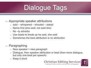  Appropriate speaker attributions 
o said – whispered – shouted – asked 
o Name first (she said, not said she) 
o No –ly adverbs 
o Use beats to break up he said, she said 
o Sometimes the best attribution is no attribution 
 Paragraphing 
o New speaker = new paragraph 
o Dialogue, then speaker attribution or beat (then more dialogue, 
but only one beat per speech) 
o Keep it short 
 