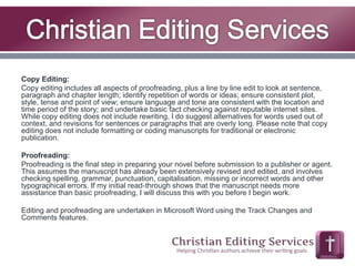 Copy Editing: 
Copy editing includes all aspects of proofreading, plus a line by line edit to look at sentence, 
paragraph and chapter length; identify repetition of words or ideas; ensure consistent plot, 
style, tense and point of view; ensure language and tone are consistent with the location and 
time period of the story; and undertake basic fact checking against reputable internet sites. 
While copy editing does not include rewriting, I do suggest alternatives for words used out of 
context, and revisions for sentences or paragraphs that are overly long. Please note that copy 
editing does not include formatting or coding manuscripts for traditional or electronic 
publication. 
Proofreading: 
Proofreading is the final step in preparing your novel before submission to a publisher or agent. 
This assumes the manuscript has already been extensively revised and edited, and involves 
checking spelling, grammar, punctuation, capitalisation, missing or incorrect words and other 
typographical errors. If my initial read-through shows that the manuscript needs more 
assistance than basic proofreading, I will discuss this with you before I begin work. 
Editing and proofreading are undertaken in Microsoft Word using the Track Changes and 
Comments features. 
