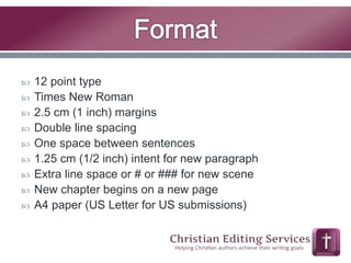  12 point type 
 Times New Roman 
 2.5 cm (1 inch) margins 
 Double line spacing 
 One space between sentences 
 1.25 cm (1/2 inch) intent for new paragraph 
 Extra line space or # or ### for new scene 
 New chapter begins on a new page 
 A4 paper (US Letter for US submissions) 
 