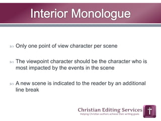  Only one point of view character per scene 
 The viewpoint character should be the character who is 
most impacted by the events in the scene 
 A new scene is indicated to the reader by an additional 
line break 
 
