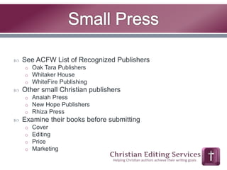  See ACFW List of Recognized Publishers 
o Oak Tara Publishers 
o Whitaker House 
o WhiteFire Publishing 
 Other small Christian publishers 
o Anaiah Press 
o New Hope Publishers 
o Rhiza Press 
 Examine their books before submitting 
o Cover 
o Editing 
o Price 
o Marketing 
 