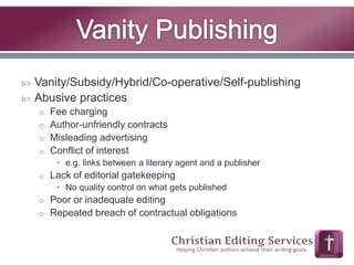  Vanity/Subsidy/Hybrid/Co-operative/Self-publishing 
 Abusive practices 
o Fee charging 
o Author-unfriendly contracts 
o Misleading advertising 
o Conflict of interest 
• e.g. links between a literary agent and a publisher 
o Lack of editorial gatekeeping 
• No quality control on what gets published 
o Poor or inadequate editing 
o Repeated breach of contractual obligations 
 