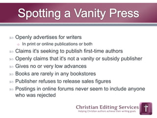  Openly advertises for writers 
o In print or online publications or both 
 Claims it's seeking to publish first-time authors 
 Openly claims that it's not a vanity or subsidy publisher 
 Gives no or very low advances 
 Books are rarely in any bookstores 
 Publisher refuses to release sales figures 
 Postings in online forums never seem to include anyone 
who was rejected 
 