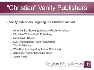  Vanity publishers targeting the Christian market 
o America Star Books (previously PublishAmerica) 
o Christian Writers Guild Publishing 
o Deep River Books 
o Lulu (managed by Author Solutions) 
o Tate Publishing 
o WestBow (managed by Author Solutions) 
o Xlibris (An Author Solutions brand) 
o Xulon Press 
 