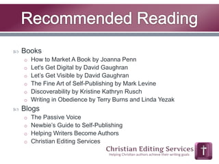  Books 
o How to Market A Book by Joanna Penn 
o Let's Get Digital by David Gaughran 
o Let’s Get Visible by David Gaughran 
o The Fine Art of Self-Publishing by Mark Levine 
o Discoverability by Kristine Kathryn Rusch 
o Writing in Obedience by Terry Burns and Linda Yezak 
 Blogs 
o The Passive Voice 
o Newbie’s Guide to Self-Publishing 
o Helping Writers Become Authors 
o Christian Editing Services 
 
