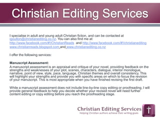 I specialise in adult and young adult Christian fiction, and can be contacted at 
igoulton@christianediting.co.nz. You can also find me at: 
http://www.facebook.com/#!/ChristianReads and http://www.facebook.com/#!/christianediting 
www.christianreads.blogspot.com and www.christianediting.co.nz 
I offer the following services: 
Manuscript Assessment: 
A manuscript assessment is an appraisal and critique of your novel, providing feedback on the 
strengths and weaknesses of your plot, scenes, characters, dialogue, interior monologue, 
narrative, point of view, style, pace, language, Christian themes and overall consistency. This 
will highlight your strengths and provide you with specific areas on which to focus the revision 
of your manuscript. This is most appropriate when you have finished revising the first draft. 
While a manuscript assessment does not include line-by-line copy editing or proofreading, I will 
provide general feedback to help you decide whether your revised novel will need further 
content editing or copy editing before you reach the proofreading stage. 
 