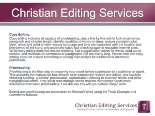 Copy Editing: 
Copy editing includes all aspects of proofreading, plus a line by line edit to look at sentence, 
paragraph and chapter length; identify repetition of words or ideas; ensure consistent plot, 
style, tense and point of view; ensure language and tone are consistent with the location and 
time period of the story; and undertake basic fact checking against reputable internet sites. 
While copy editing does not include rewriting, I do suggest alternatives for words used out of 
context, and revisions for sentences or paragraphs that are overly long. Please note that copy 
editing does not include formatting or coding manuscripts for traditional or electronic 
publication. 
Proofreading: 
Proofreading is the final step in preparing your novel before submission to a publisher or agent. 
This assumes the manuscript has already been extensively revised and edited, and involves 
checking spelling, grammar, punctuation, capitalisation, missing or incorrect words and other 
typographical errors. If my initial read-through shows that the manuscript needs more 
assistance than basic proofreading, I will discuss this with you before I begin work. 
Editing and proofreading are undertaken in Microsoft Word using the Track Changes and 
Comments features. 
