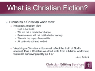  Promotes a Christian world view 
o Not a post-modern view 
• God is not dead 
• We are not a product of chance 
• Reason alone will not build a better society 
• There is the hope of eternal life 
• All paths do not lead to God 
o “Anything a Christian writes must reflect the truth of God’s 
account. If as a Christian we don’t write from a biblical worldview, 
we’re not portraying reality as it is.” 
- Ann Tatlock 
 