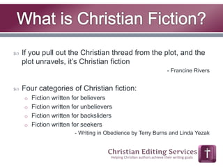  If you pull out the Christian thread from the plot, and the 
plot unravels, it’s Christian fiction 
- Francine Rivers 
 Four categories of Christian fiction: 
o Fiction written for believers 
o Fiction written for unbelievers 
o Fiction written for backsliders 
o Fiction written for seekers 
- Writing in Obedience by Terry Burns and Linda Yezak 
 