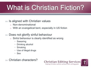  Is aligned with Christian values 
o Non-denominational 
o With an evangelical bent, especially in US fiction 
 Does not glorify sinful behaviour 
o Sinful behaviour is clearly identified as wrong 
• Swearing 
• Drinking alcohol 
• Smoking 
• Use of illegal drugs 
• Sex 
 Christian characters? 
 