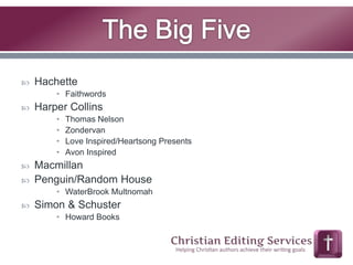  Hachette 
• Faithwords 
 Harper Collins 
• Thomas Nelson 
• Zondervan 
• Love Inspired/Heartsong Presents 
• Avon Inspired 
 Macmillan 
 Penguin/Random House 
• WaterBrook Multnomah 
 Simon & Schuster 
• Howard Books 
 