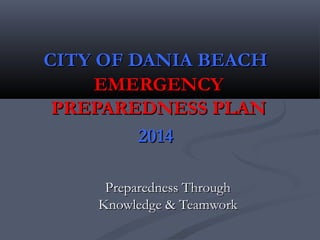 CITY OF DANIA BEACHCITY OF DANIA BEACH
EMERGENCYEMERGENCY
PREPAREDNESS PLANPREPAREDNESS PLAN
20142014
Preparedness ThroughPreparedness Through
Knowledge & TeamworkKnowledge & Teamwork
 