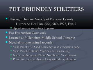 PET FRIENDLY SHLETERSPET FRIENDLY SHLETERS
 Through Humane Society of Broward CountyThrough Humane Society of Broward County
Hurricane Hot Line (954) 989–3977, Ext. 7Hurricane Hot Line (954) 989–3977, Ext. 7
 Appointments to register in personAppointments to register in person
 For Evacuation Zone onlyFor Evacuation Zone only
 Located at Millennium Middle School TamaracLocated at Millennium Middle School Tamarac
 Need all proper animal recordsNeed all proper animal records
 Valid Proof of ID and Residency in an evacuation zoneValid Proof of ID and Residency in an evacuation zone
 Valid Proof of Rabies Vaccine and License TagValid Proof of Rabies Vaccine and License Tag
 Name, Address, and Phone Number of VeterinarianName, Address, and Phone Number of Veterinarian
 Photo for each pet that will stay with the applicationPhoto for each pet that will stay with the application
 