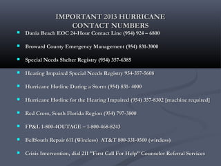 IMPORTANT 2013 HURRICANEIMPORTANT 2013 HURRICANE
CONTACT NUMBERSCONTACT NUMBERS
 Dania Beach EOC 24-Hour Contact Line (954) 924 – 6800Dania Beach EOC 24-Hour Contact Line (954) 924 – 6800
 Broward County Emergency Management (954) 831-3900Broward County Emergency Management (954) 831-3900
 Special Needs Shelter Registry (954) 357-6385Special Needs Shelter Registry (954) 357-6385
 Hearing Impaired Special Needs Registry 954-357-5608Hearing Impaired Special Needs Registry 954-357-5608
 Hurricane Hotline During a Storm (954) 831- 4000Hurricane Hotline During a Storm (954) 831- 4000
 Hurricane Hotline for the Hearing Impaired (954) 357-8302 [machine required]Hurricane Hotline for the Hearing Impaired (954) 357-8302 [machine required]
 Red Cross, South Florida Region (954) 797-3800Red Cross, South Florida Region (954) 797-3800
 FP&L 1-800-4OUTAGE – 1-800-468-8243FP&L 1-800-4OUTAGE – 1-800-468-8243
 BellSouth Repair 611 (Wireless) AT&T 800-331-0500 (wireless)BellSouth Repair 611 (Wireless) AT&T 800-331-0500 (wireless)
 Crisis Intervention, dial 211 ”First Call For Help” Counselor Referral ServicesCrisis Intervention, dial 211 ”First Call For Help” Counselor Referral Services
 