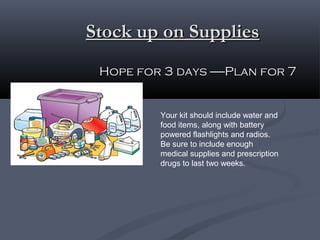 Stock up on SuppliesStock up on Supplies
Hope for 3 days ------Plan for 7Hope for 3 days ------Plan for 7
Your kit should include water and
food items, along with battery
powered flashlights and radios.
Be sure to include enough
medical supplies and prescription
drugs to last two weeks.
 