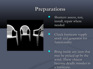 PreparationsPreparations
 Shutters: assess, test,Shutters: assess, test,
install, repair whereinstall, repair where
neededneeded
 Check hurricane supplyCheck hurricane supply
stock and generator forstock and generator for
functionalityfunctionality
 Bring inside any item thatBring inside any item that
may be picked up by themay be picked up by the
wind. These objectswind. These objects
become deadly missiles inbecome deadly missiles in
a hurricane.a hurricane.
 