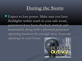 During the StormDuring the Storm
 Expect to lose power. Make sure you haveExpect to lose power. Make sure you have
flashlights within reach in your safe room,flashlights within reach in your safe room,
generators have been checked, started, andgenerators have been checked, started, and
maintained, along with a planned generatormaintained, along with a planned generator
operating location far enough away from anyoperating location far enough away from any
openings in your home.openings in your home.
 