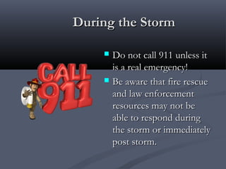 During the StormDuring the Storm
 Do not call 911 unless itDo not call 911 unless it
is a real emergency!is a real emergency!
 Be aware that fire rescueBe aware that fire rescue
and law enforcementand law enforcement
resources may not beresources may not be
able to respond duringable to respond during
the storm or immediatelythe storm or immediately
post storm.post storm.
 