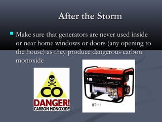 After the StormAfter the Storm
 Make sure that generators are never used insideMake sure that generators are never used inside
or near home windows or doors (any opening toor near home windows or doors (any opening to
the house) as they produce dangerous carbonthe house) as they produce dangerous carbon
monoxidemonoxide
 