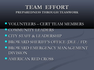 TEAM EFFORTTEAM EFFORT
PREPAREDNESS THROUGH TEAMWORKPREPAREDNESS THROUGH TEAMWORK
 VOLUNTEERS – CERT TEAM MEMBERSVOLUNTEERS – CERT TEAM MEMBERS
 COMMUNITY LEADERSCOMMUNITY LEADERS
 CITY STAFF & LEADERSHIPCITY STAFF & LEADERSHIP
 BROWARD SHERIFF’S OFFICE (DLE / FD)BROWARD SHERIFF’S OFFICE (DLE / FD)
 BROWARD EMERGENCY MANAGEMENTBROWARD EMERGENCY MANAGEMENT
DIVISIONDIVISION
 AMERICAN RED CROSSAMERICAN RED CROSS
 