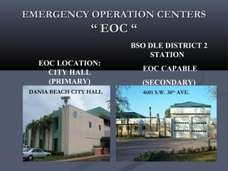EMERGENCY OPERATION CENTERSEMERGENCY OPERATION CENTERS
“ EOC ““ EOC “
EOC LOCATION:
CITY HALL
(PRIMARY)
BSO DLE DISTRICT 2
STATION
EOC CAPABLE
(SECONDARY)
STATION 93
DANIA BEACH CITY HALL 4601 S.W. 30th
AVE.
 