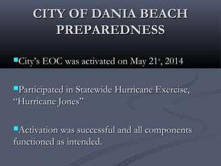 CITY OF DANIA BEACHCITY OF DANIA BEACH
PREPAREDNESSPREPAREDNESS
City’s EOC was activated on May 21City’s EOC was activated on May 21stst
, 2014, 2014
Participated in Statewide Hurricane Exercise,Participated in Statewide Hurricane Exercise,
“Hurricane Jones”“Hurricane Jones”
Activation was successful and all componentsActivation was successful and all components
functioned as intended.functioned as intended.
 