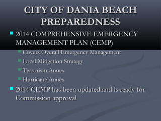 CITY OF DANIA BEACHCITY OF DANIA BEACH
PREPAREDNESSPREPAREDNESS
 2014 COMPREHENSIVE EMERGENCY2014 COMPREHENSIVE EMERGENCY
MANAGEMENT PLAN (CEMP)MANAGEMENT PLAN (CEMP)
 Covers Overall Emergency ManagementCovers Overall Emergency Management
 Local Mitigation StrategyLocal Mitigation Strategy
 Terrorism AnnexTerrorism Annex
 Hurricane AnnexHurricane Annex
 2014 CEMP has been updated and is ready for2014 CEMP has been updated and is ready for
Commission approvalCommission approval
 