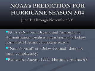 NOAA’s PREDICTION FORNOAA’s PREDICTION FOR
HURRICANE SEASON 2014HURRICANE SEASON 2014
June 1June 1stst
Through November 30Through November 30thth
NOAA (National Oceanic and AtmosphericNOAA (National Oceanic and Atmospheric
Administration) predicts a near-normal or below-Administration) predicts a near-normal or below-
normal 2014 Atlantic hurricane seasonnormal 2014 Atlantic hurricane season
““Near-Normal” or “Below-Normal” does notNear-Normal” or “Below-Normal” does not
mean complacency!mean complacency!
Remember August, 1992 - Hurricane Andrew???Remember August, 1992 - Hurricane Andrew???
 