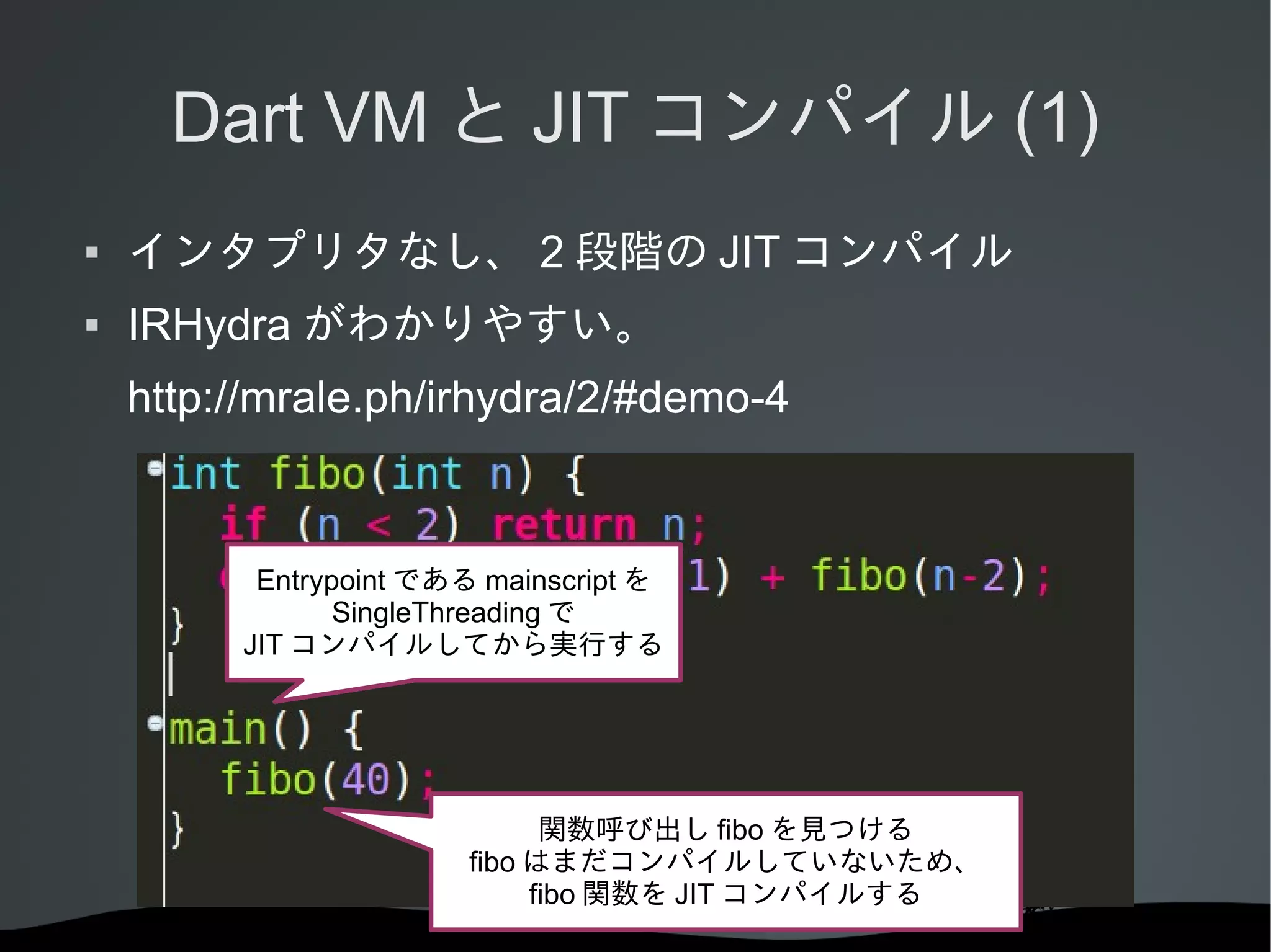 Dart VM と JIT コンパイル (1)


インタプリタなし、 2 段階の JIT コンパイル



IRHydra がわかりやすい。
http://mrale.ph/irhydra/2/#demo-4

Entrypoint である mainscript を
SingleThreading で
JIT コンパイルしてから実行する

関数呼び出し fibo を見つける
fibo はまだコンパイルしていないため、
fibo 関数を JIT コンパイルする

 