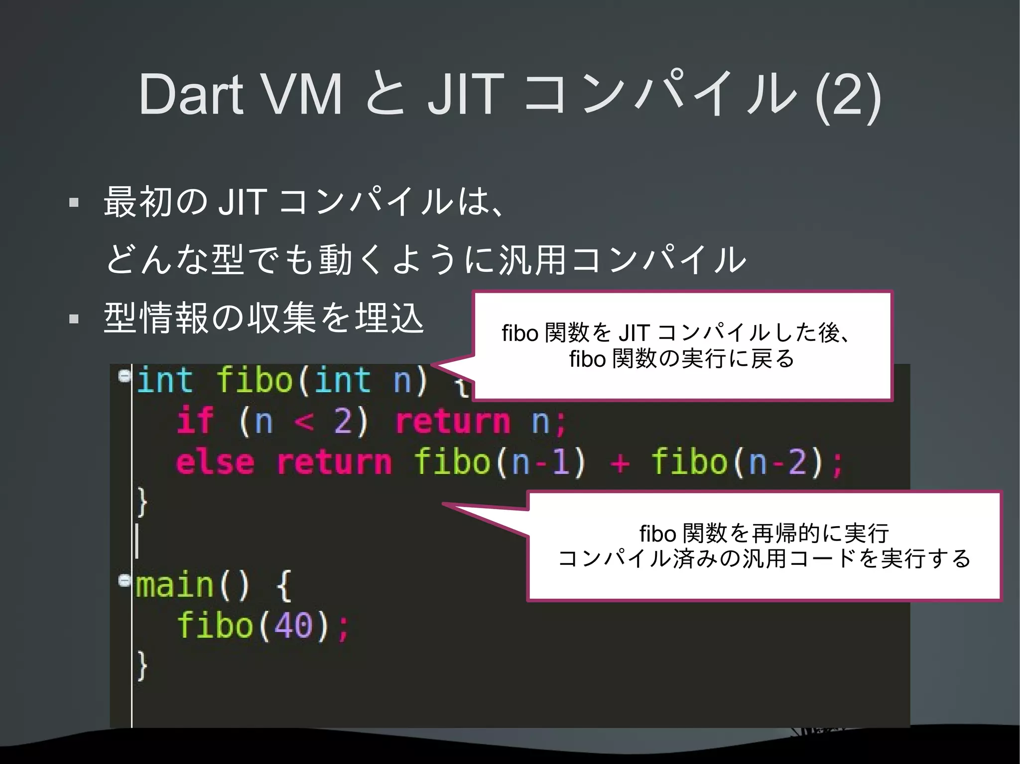 Dart VM と JIT コンパイル (2)


最初の JIT コンパイルは、
どんな型でも動くように汎用コンパイル



型情報の収集を埋込

fibo 関数を JIT コンパイルした後、
fibo 関数の実行に戻る

fibo 関数を再帰的に実行
コンパイル済みの汎用コードを実行する

 