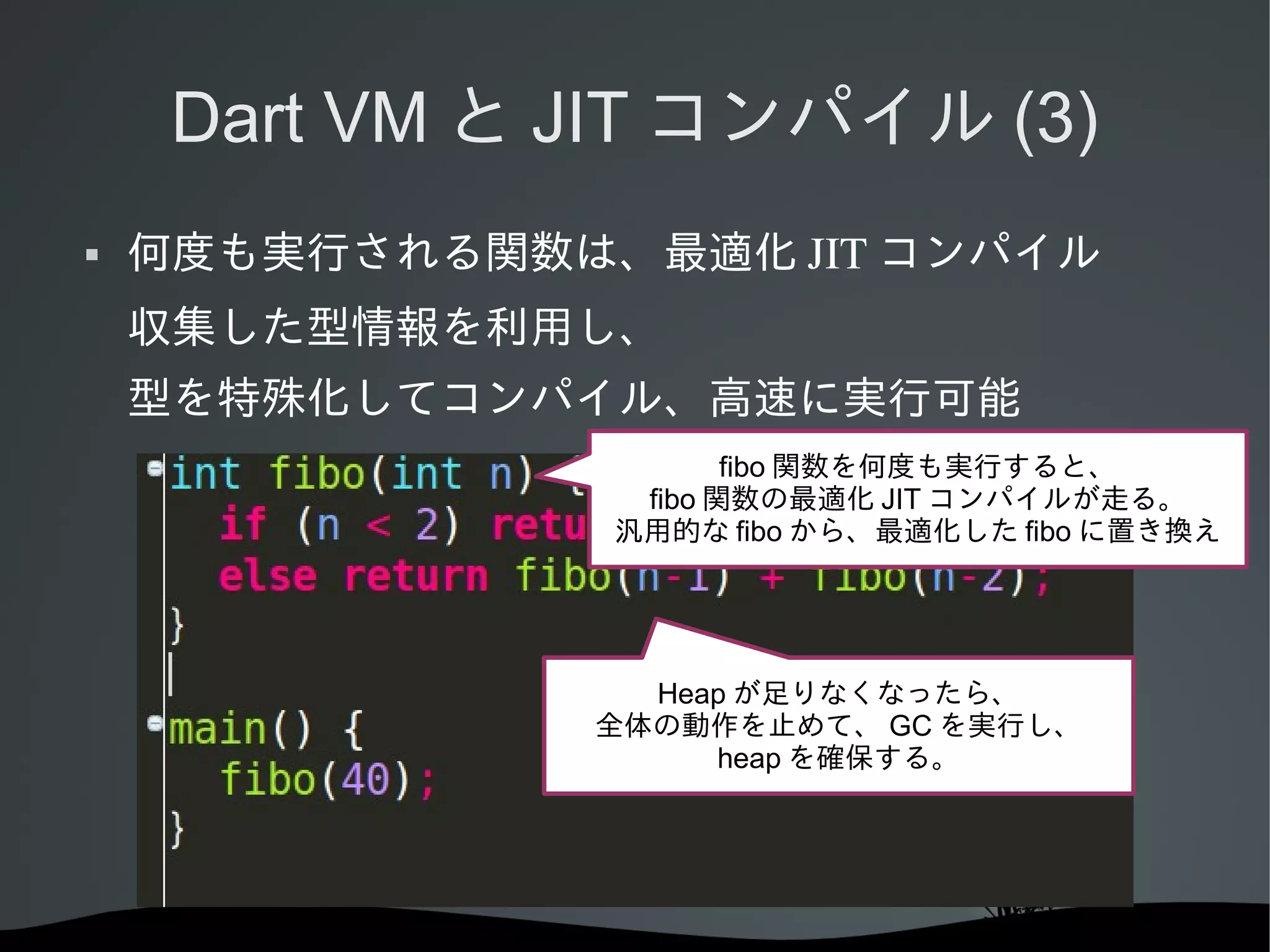 Dart VM と JIT コンパイル (3)


何度も実行される関数は、最適化 JIT コンパイル
収集した型情報を利用し、
型を特殊化してコンパイル、高速に実行可能
fibo 関数を何度も実行すると、
fibo 関数の最適化 JIT コンパイルが走る。
汎用的な fibo から、最適化した fibo に置き換え

Heap が足りなくなったら、
全体の動作を止めて、 GC を実行し、
heap を確保する。

 