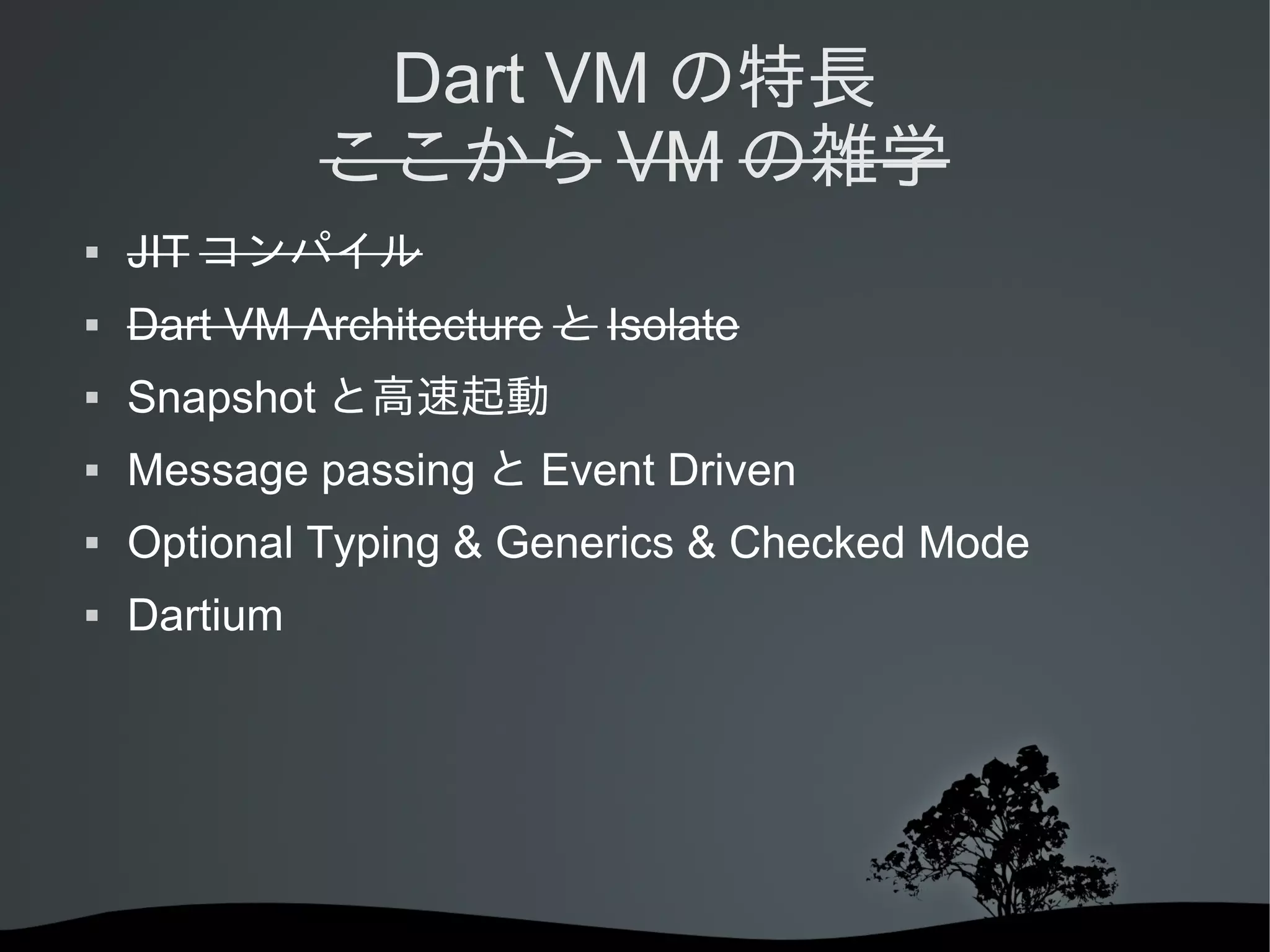 Dart VM の特長
ここから VM の雑学


JIT コンパイル



Dart VM Architecture と Isolate



Snapshot と高速起動



Message passing と Event Driven



Optional Typing & Generics & Checked Mode



Dartium

 
