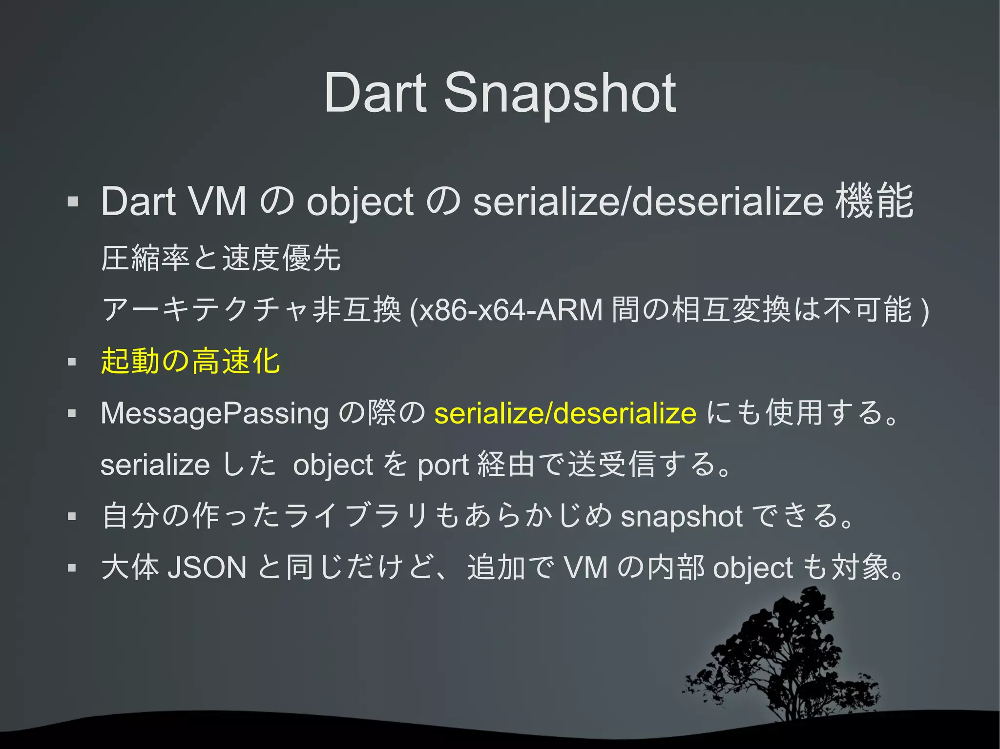 Dart Snapshot


Dart VM の object の serialize/deserialize 機能
圧縮率と速度優先
アーキテクチャ非互換 (x86-x64-ARM 間の相互変換は不可能 )



起動の高速化



MessagePassing の際の serialize/deserialize にも使用する。
serialize した object を port 経由で送受信する。



自分の作ったライブラリもあらかじめ snapshot できる。



大体 JSON と同じだけど、追加で VM の内部 object も対象。

 
