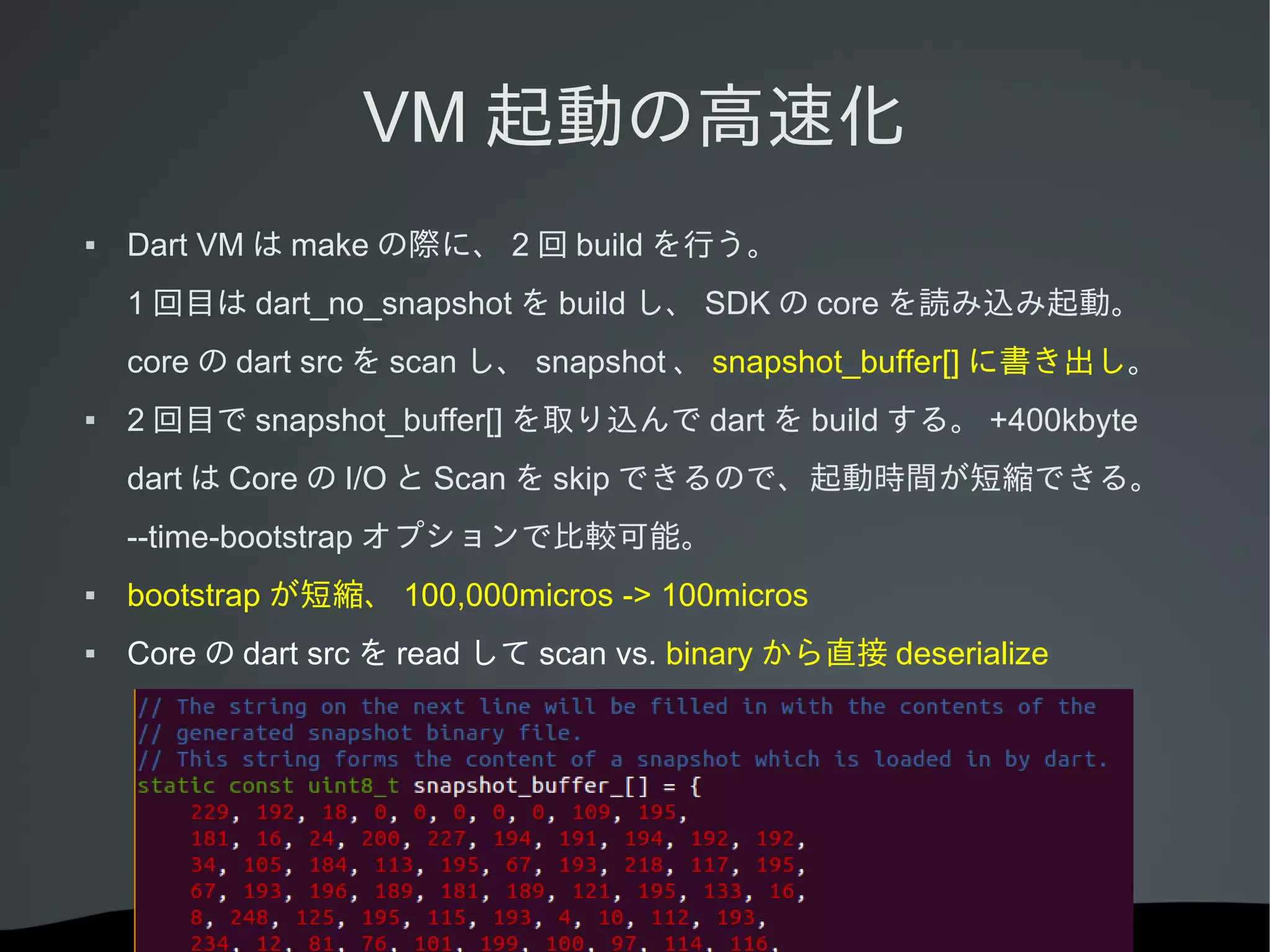 VM 起動の高速化


Dart VM は make の際に、 2 回 build を行う。
1 回目は dart_no_snapshot を build し、 SDK の core を読み込み起動。
core の dart src を scan し、 snapshot 、 snapshot_buffer[] に書き出し。



2 回目で snapshot_buffer[] を取り込んで dart を build する。 +400kbyte
dart は Core の I/O と Scan を skip できるので、起動時間が短縮できる。
--time-bootstrap オプションで比較可能。



bootstrap が短縮、 100,000micros -> 100micros



Core の dart src を read して scan vs. binary から直接 deserialize

 