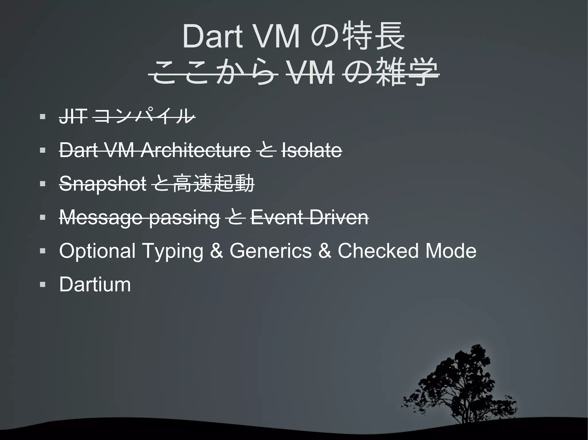 Dart VM の特長
ここから VM の雑学


JIT コンパイル



Dart VM Architecture と Isolate



Snapshot と高速起動



Message passing と Event Driven



Optional Typing & Generics & Checked Mode



Dartium

 
