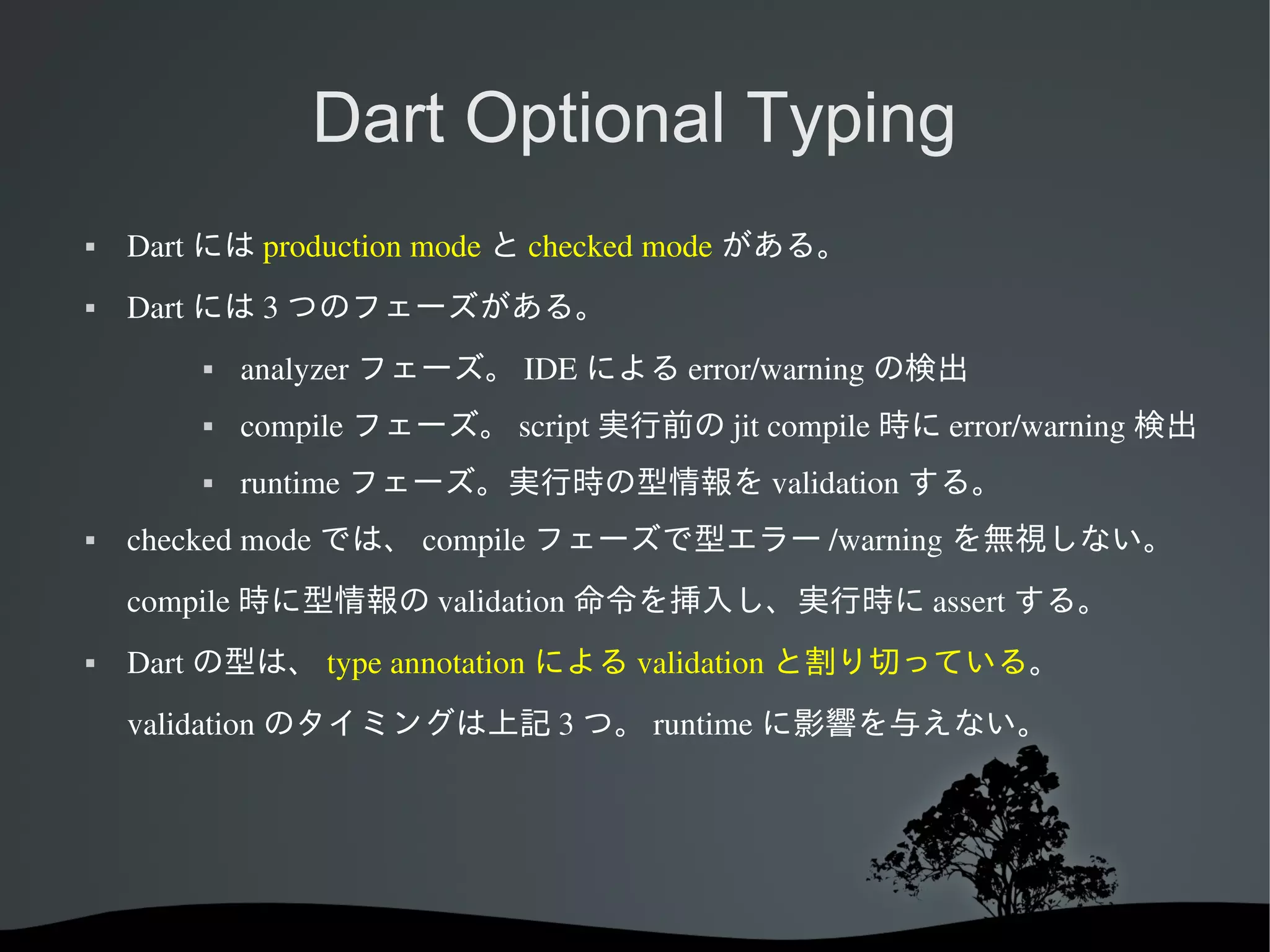 Dart Optional Typing


Dart には production mode と checked mode がある。



Dart には 3 つのフェーズがある。




compile フェーズ。 script 実行前の jit compile 時に error/warning 検出





analyzer フェーズ。 IDE による error/warning の検出
runtime フェーズ。実行時の型情報を validation する。

checked mode では、 compile フェーズで型エラー /warning を無視しない。
compile 時に型情報の validation 命令を挿入し、実行時に assert する。



Dart の型は、 type annotation による validation と割り切っている。
validation のタイミングは上記 3 つ。 runtime に影響を与えない。

 