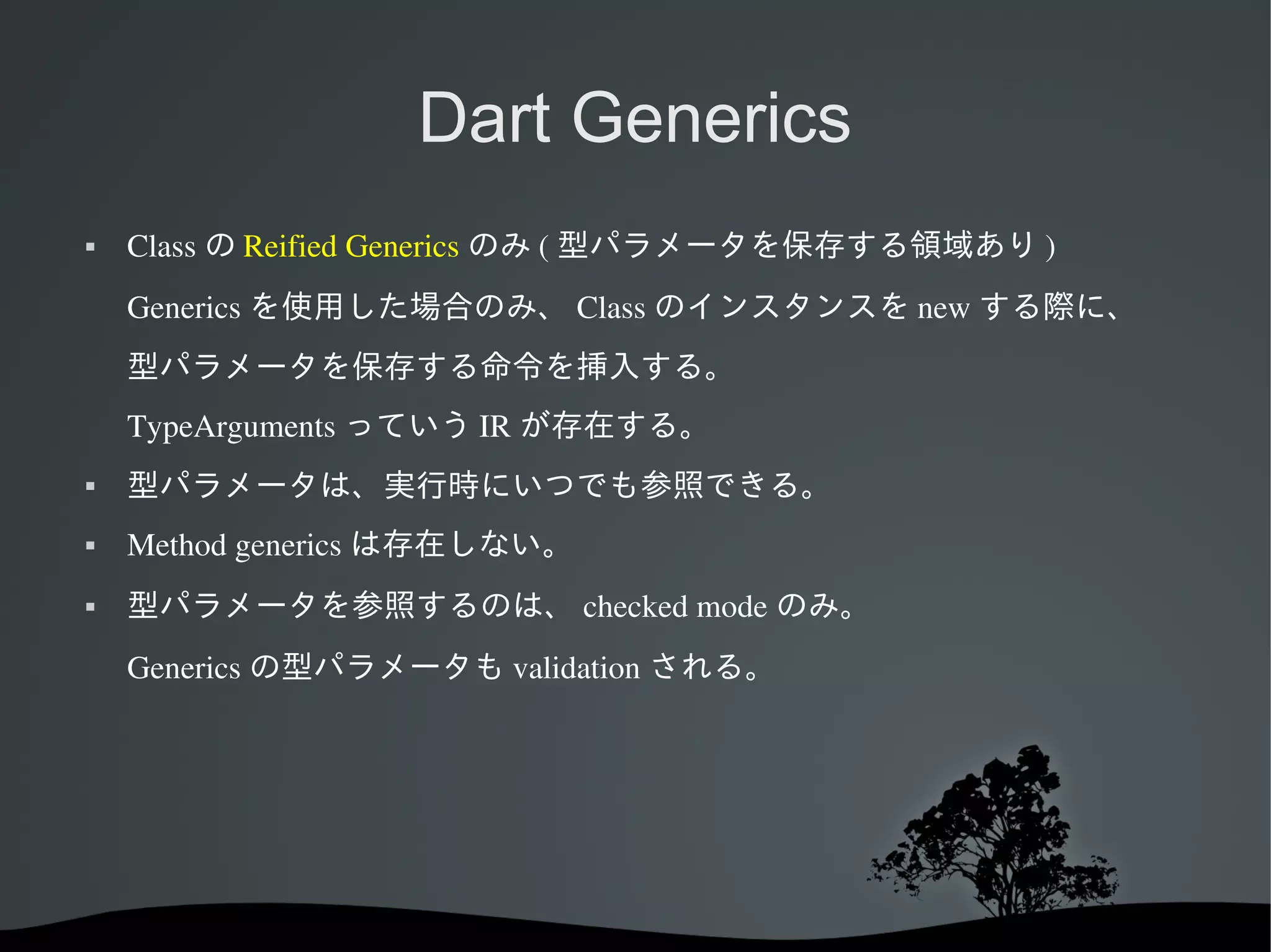 Dart Generics


Class の Reified Generics のみ ( 型パラメータを保存する領域あり )
Generics を使用した場合のみ、 Class のインスタンスを new する際に、
型パラメータを保存する命令を挿入する。
TypeArguments っていう IR が存在する。



型パラメータは、実行時にいつでも参照できる。



Method generics は存在しない。



型パラメータを参照するのは、 checked mode のみ。
Generics の型パラメータも validation される。

 